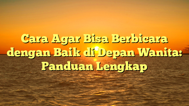 Cara Agar Bisa Berbicara dengan Baik di Depan Wanita: Panduan Lengkap